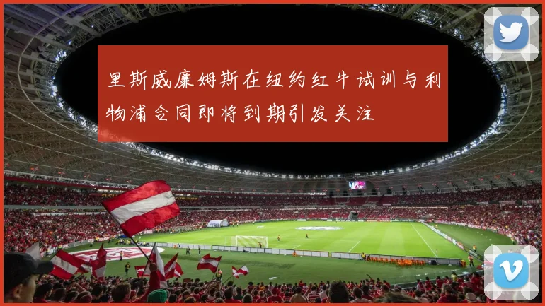 里斯威廉姆斯在纽约红牛试训与利物浦合同即将到期引发关注