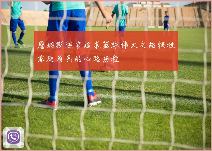 詹姆斯坦言追求篮球伟大之路牺牲家庭角色的心路历程