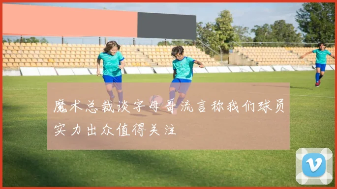 魔术总裁谈字母哥流言称我们球员实力出众值得关注