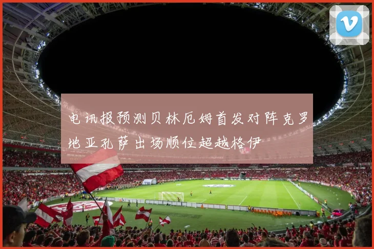 电讯报预测贝林厄姆首发对阵克罗地亚孔萨出场顺位超越格伊