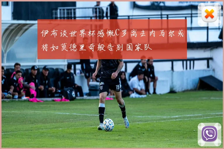 伊布谈世界杯感慨C罗离去内马尔或将如莫德里奇般告别国家队