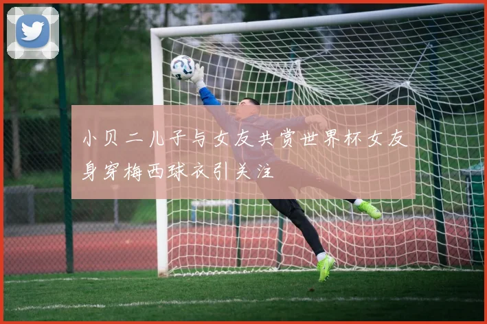 小贝二儿子与女友共赏世界杯女友身穿梅西球衣引关注
