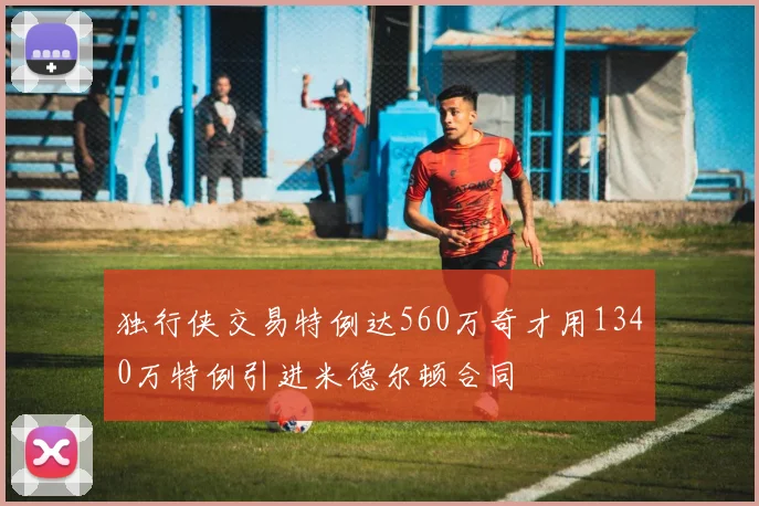 独行侠交易特例达560万奇才用1340万特例引进米德尔顿合同