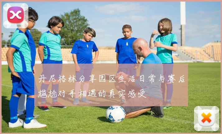 丹尼格林分享园区生活日常与赛后尴尬对手相遇的真实感受