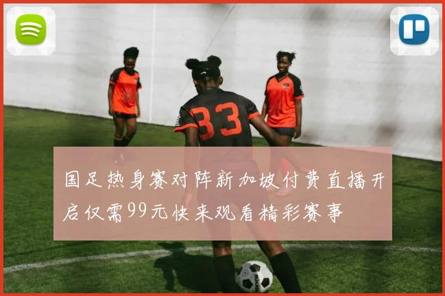 国足热身赛对阵新加坡付费直播开启仅需99元快来观看精彩赛事