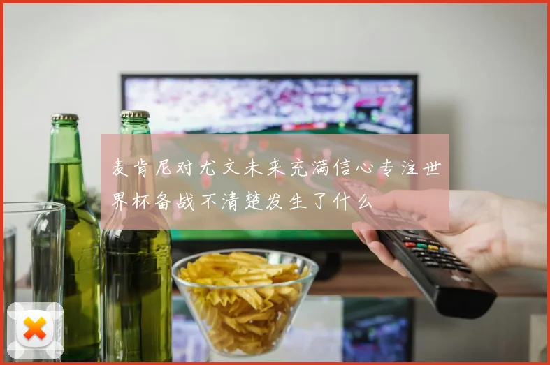 麦肯尼对尤文未来充满信心专注世界杯备战不清楚发生了什么