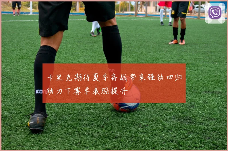 卡里克期待夏季备战带来强劲回归助力下赛季表现提升