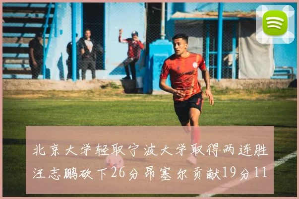 北京大学轻取宁波大学取得两连胜汪志鹏砍下26分昂塞尔贡献19分11篮板5助攻