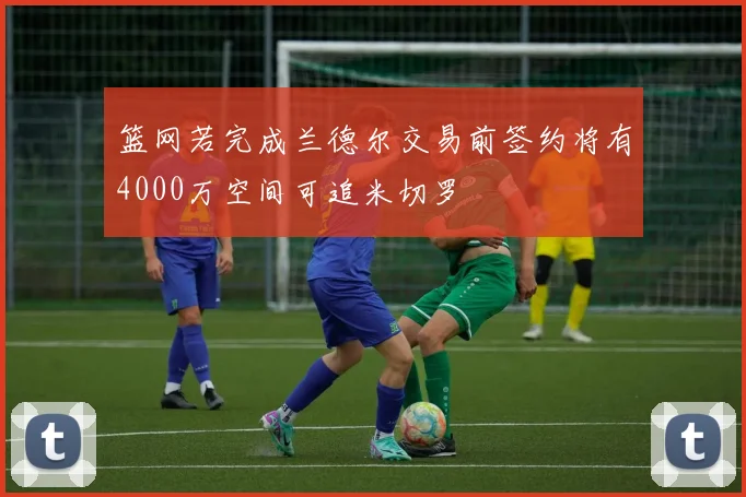 篮网若完成兰德尔交易前签约将有4000万空间可追米切罗
