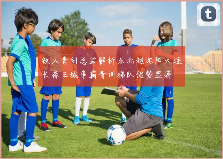 铁人青训总监解析东北超沈阳大连长春三城争霸青训梯队优势显著