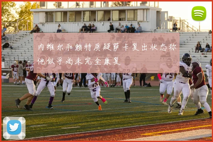 内维尔和赖特质疑萨卡复出状态称他似乎尚未完全康复