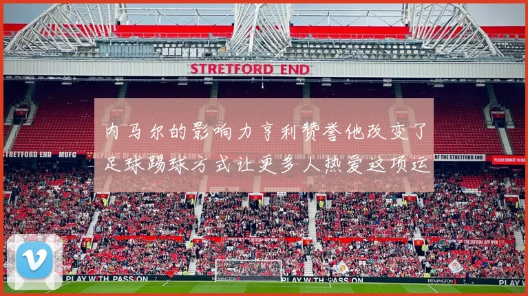 内马尔的影响力亨利赞誉他改变了足球踢球方式让更多人热爱这项运动