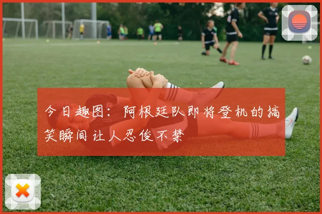 今日趣图：阿根廷队即将登机的搞笑瞬间让人忍俊不禁