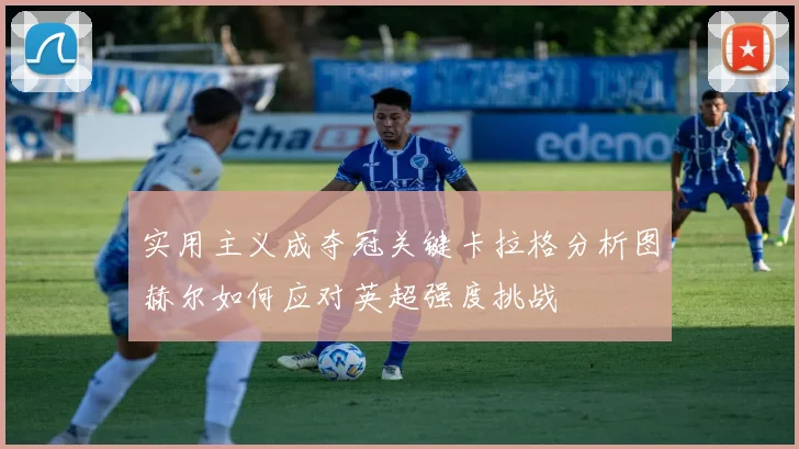 实用主义成夺冠关键卡拉格分析图赫尔如何应对英超强度挑战