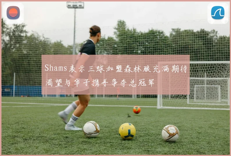 Shams表示三球加盟森林狼充满期待渴望与华子携手争夺总冠军