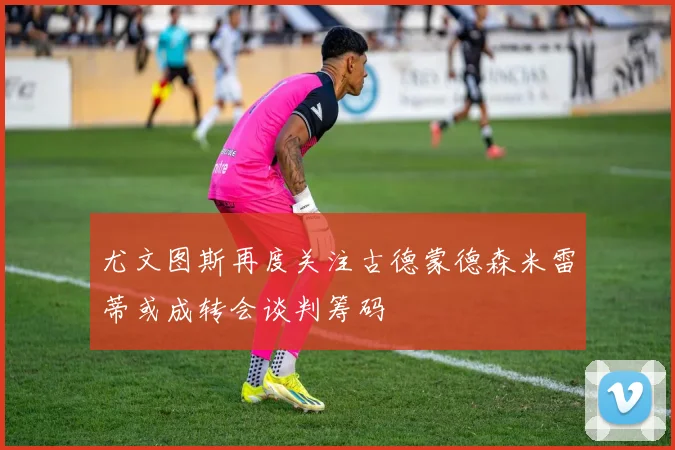 尤文图斯再度关注古德蒙德森米雷蒂或成转会谈判筹码